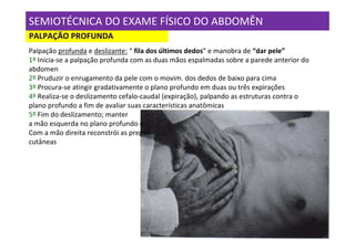 SEMIOTÉCNICA DO EXAME FÍSICO DO ABDOMÊN
PALPAÇÃO PROFUNDA
Palpação profunda e deslizante: “ fila dos últimos dedos” e manobra de “dar pele”
1º Inicia-se a palpação profunda com as duas mãos espalmadas sobre a parede anterior do
abdomen
2º Pruduzir o enrugamento da pele com o movim. dos dedos de baixo para cima
3º Procura-se atingir gradativamente o plano profundo em duas ou três expirações
4º Realiza-se o deslizamento cefalo-caudal (expiração), palpando as estruturas contra o
plano profundo a fim de avaliar suas características anatômicas
5º Fim do deslizamento; manter
a mão esquerda no plano profundo e
Com a mão direita reconstrói as pregas
cutâneas
 