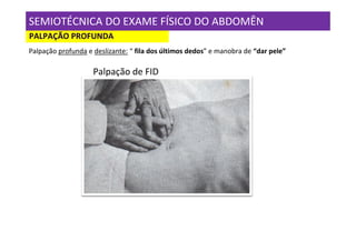 SEMIOTÉCNICA DO EXAME FÍSICO DO ABDOMÊN
PALPAÇÃO PROFUNDA
Palpação profunda e deslizante: “ fila dos últimos dedos” e manobra de “dar pele”

                    Palpação de FID
 