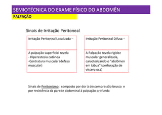 SEMIOTÉCNICA DO EXAME FÍSICO DO ABDOMÊN
PALPAÇÃO


     Sinais de Irritação Peritoneal
      Irritação Peritoneal Localizada –     Irritação Peritoneal Difusa –



      A palpação superficial revela         A Palpação revela rigidez
      - Hiperestesia cutânea                muscular generalizada,
      -Contratura muscular (defesa          caracterizando o “abdômen
      muscular)                             em tábua” (perfuração de
                                            víscera oca)



      Sinais de Peritonismo: composto por dor à descompressão brusca e
      por resistência da parede abdominal à palpação profunda
 