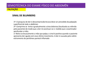 SEMIOTÉCNICA DO EXAME FÍSICO DO ABDOMÊN
PALPAÇÃO

   SINAL DE BLUMBERG

    1º- A pesquisa de dor à descompressão brusca deve ser precedida da palpação
    superficial de todo o abdômen
    2º- Comprime-se lenta e gradualmente a área dolorosa (localizada ou referida
    pelo paciente) de modo que a dor irá acentuar-se à medida que o examinador
    aprofundar a mão;
    3- Retira-se bruscamente a mão que palpa; o sinal é positivo quando o paciente
    apresenta dor aguda com esse último movimento. A dor é causada pelo súbito
    estiramento do peritôneo parietal inflamado
 