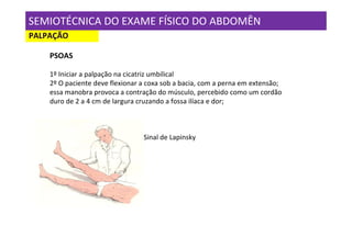 SEMIOTÉCNICA DO EXAME FÍSICO DO ABDOMÊN
PALPAÇÃO

    PSOAS

    1º Iniciar a palpação na cicatriz umbilical
    2º O paciente deve flexionar a coxa sob a bacia, com a perna em extensão;
    essa manobra provoca a contração do músculo, percebido como um cordão
    duro de 2 a 4 cm de largura cruzando a fossa ilíaca e dor;



                                 Sinal de Lapinsky
 
