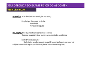 SEMIOTÉCNICA DO EXAME FÍSICO DO ABDOMÊN
VESÍCULA BILIAR

    INSPEÇÃO: Não é visível em condições normais;

              Patologias: Hidropsia vesicular
                          Empiema
                          Colecistite aguda


    PALPAÇÃO: Não é palpada em condições normais
             Quando palpada indica sempre uma condição patológica

             Ex: Hidropsia vesicular
                 Colecistite aguda nas primeiras 48 horas (após este período há
    empastamento da região por inflamação de estruturas contíguas)
 