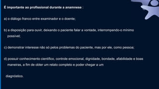 É importante ao profissional durante a anamnese :
a) o diálogo franco entre examinador e o doente;
b) a disposição para ouvir, deixando o paciente falar a vontade, interrompendo-o mínimo
possível;
c) demonstrar interesse não só pelos problemas do paciente, mas por ele, como pessoa;
d) possuir conhecimento científico, controle emocional, dignidade, bondade, afabilidade e boas
maneiras, a fim de obter um relato completo e poder chegar a um
diagnóstico.
 