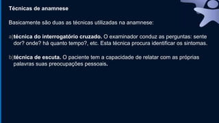 Técnicas de anamnese
Basicamente são duas as técnicas utilizadas na anamnese:
a)técnica do interrogatório cruzado. O examinador conduz as perguntas: sente
dor? onde? há quanto tempo?, etc. Esta técnica procura identificar os sintomas.
b)técnica de escuta. O paciente tem a capacidade de relatar com as próprias
palavras suas preocupações pessoais.
 