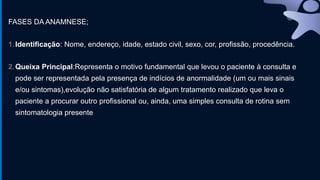 FASES DA ANAMNESE;
1.Identificação: Nome, endereço, idade, estado civil, sexo, cor, profissão, procedência.
2.Queixa Principal:Representa o motivo fundamental que levou o paciente à consulta e
pode ser representada pela presença de indícios de anormalidade (um ou mais sinais
e/ou sintomas),evolução não satisfatória de algum tratamento realizado que leva o
paciente a procurar outro profissional ou, ainda, uma simples consulta de rotina sem
sintomatologia presente
 