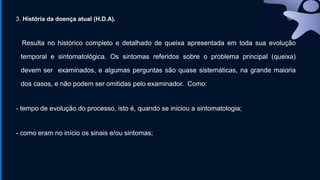 3. História da doença atual (H.D.A).
Resulta no histórico completo e detalhado de queixa apresentada em toda sua evolução
temporal e sintomatológica. Os sintomas referidos sobre o problema principal (queixa)
devem ser examinados, e algumas perguntas são quase sistemáticas, na grande maioria
dos casos, e não podem ser omitidas pelo examinador. Como:
- tempo de evolução do processo, isto é, quando se iniciou a sintomatologia;
- como eram no início os sinais e/ou sintomas;
 