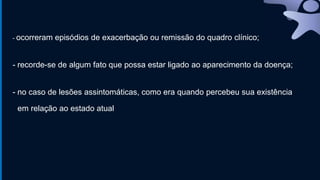- ocorreram episódios de exacerbação ou remissão do quadro clínico;
- recorde-se de algum fato que possa estar ligado ao aparecimento da doença;
- no caso de lesões assintomáticas, como era quando percebeu sua existência
em relação ao estado atual
 