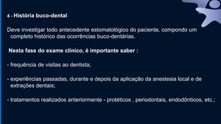 4 - História buco-dental
Deve investigar todo antecedente estomatológico do paciente, compondo um
completo histórico das ocorrências buco-dentárias.
Nesta fase do exame clínico, é importante saber :
- frequência de visitas ao dentista;
- experiências passadas, durante e depois da aplicação da anestesia local e de
extrações dentais;
- tratamentos realizados anteriormente - protéticos , periodontais, endodônticos, etc.;
 