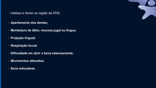 ▪ Apertamento dos dentes;
▪ Mordedura de lábio, mucosa jugal ou língua;
▪ Projeção lingual;
▪ Respiração bucal;
▪ Dificuldade em abrir a boca extensamente;
▪ Movimentos alterados;
▪ Sons articulares.
- hábitos e dores na região da ATM :
 