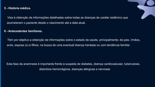5 - História médica.
Visa à obtenção de informações detalhadas sobre todas as doenças de caráter sistêmico que
acometeram o paciente desde o nascimento até a data atual.
6 - Antecedentes familiares.
Têm por objetivo a obtenção de informações sobre o estado de saúde, principalmente, de pais, irmãos,
avós, esposa (o) e filhos, na busca de uma eventual doença herdada ou com tendência familiar.
Esta fase da anamnese é importante frente à suspeita de diabetes, doença cardiovascular, tuberculose,
distúrbios hemorrágicos, doenças alérgicas e nervosas
 