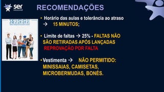 RECOMENDAÇÕES
• Horário das aulas e tolerância ao atraso
 15 MINUTOS;
• Limite de faltas  25% - FALTAS NÃO
SÃO RETIRADAS APÓS LANÇADAS
REPROVAÇÃO POR FALTA
•Vestimenta  NÃO PERMITIDO:
MINISSAIAS, CAMISETAS,
MICROBERMUDAS, BONÉS.
 
