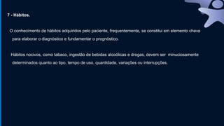 7 - Hábitos.
O conhecimento de hábitos adquiridos pelo paciente, frequentemente, se constitui em elemento chave
para elaborar o diagnóstico e fundamentar o prognóstico.
Hábitos nocivos, como tabaco, ingestão de bebidas alcoólicas e drogas, devem ser minuciosamente
determinados quanto ao tipo, tempo de uso, quantidade, variações ou interrupções.
 