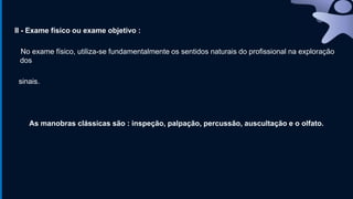 II - Exame físico ou exame objetivo :
No exame físico, utiliza-se fundamentalmente os sentidos naturais do profissional na exploração
dos
sinais.
As manobras clássicas são : inspeção, palpação, percussão, auscultação e o olfato.
 