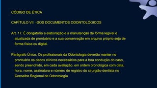 CÓDIGO DE ÉTICA
CAPÍTULO VII -DOS DOCUMENTOS ODONTOLÓGICOS
Art. 17. É obrigatória a elaboração e a manutenção de forma legível e
atualizada de prontuário e a sua conservação em arquivo próprio seja de
forma física ou digital.
Parágrafo Único. Os profissionais da Odontologia deverão manter no
prontuário os dados clínicos necessários para a boa condução do caso,
sendo preenchido, em cada avaliação, em ordem cronológica com data,
hora, nome, assinatura e número de registro do cirurgião-dentista no
Conselho Regional de Odontologia
 