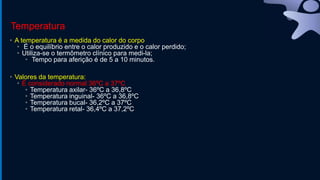 Temperatura
• A temperatura é a medida do calor do corpo
• É o equilíbrio entre o calor produzido e o calor perdido;
• Utiliza-se o termômetro clínico para medi-la;
• Tempo para aferição é de 5 a 10 minutos.
• Valores da temperatura:
• É considerado normal 36ºC a 37ºC
• Temperatura axilar- 36ºC a 36,8ºC
• Temperatura inguinal- 36ºC a 36,8ºC
• Temperatura bucal- 36,2ºC a 37ºC
• Temperatura retal- 36,4ºC a 37,2ºC
 