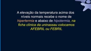 A elevação da temperatura acima dos
níveis normais recebe o nome de
hipertermia e abaixo de hipotermia, na
ficha clínica da uninassau colocamos
AFEBRIL ou FEBRIL
 