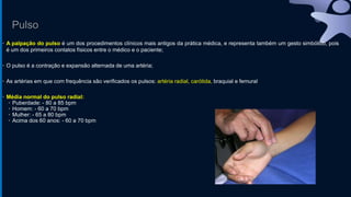 Pulso
• A palpação do pulso é um dos procedimentos clínicos mais antigos da prática médica, e representa também um gesto simbólico, pois
é um dos primeiros contatos físicos entre o médico e o paciente;
• O pulso é a contração e expansão alternada de uma artéria;
• As artérias em que com frequência são verificados os pulsos: artéria radial, carótida, braquial e femural
• Média normal do pulso radial:
• Puberdade: - 80 a 85 bpm
• Homem: - 60 a 70 bpm
• Mulher: - 65 a 80 bpm
• Acima dos 60 anos: - 60 a 70 bpm
 