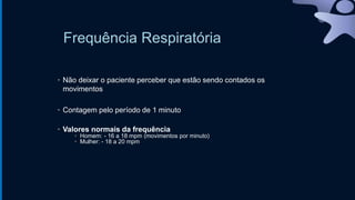 Frequência Respiratória
• Não deixar o paciente perceber que estão sendo contados os
movimentos
• Contagem pelo período de 1 minuto
• Valores normais da frequência
• Homem: - 16 a 18 mpm (movimentos por minuto)
• Mulher: - 18 a 20 mpm
 