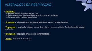 ALTERAÇÕES DA RESPIRAÇÃO
• Dispnénia:
• Respiração difícil, trabalhosa ou curta.
• É sintoma comum de várias doenças pulmonares e cardíacas;
• Pode ser súbita ou lenta e gradativa.
• Ortopnéia: é a incapacidade de respirar facilmente, exceto na posição ereta;
• Taquipnéia : respiração rápida, acima dos valores da normalidade, freqüentemente pouco
profunda.
• Bradipnéia : respiração lenta, abaixo da normalidade.
• Apnéia: ausência da respiração
 