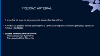 PRESSÃO ARTERIAL
• É a medida da força do sangue contra as paredes das artérias;
• A medida da pressão arterial compreende a verificação da pressão máxima (sistólica) e pressão
mínima, (diastólica).
• Valores normais para um adulto:
• Pressão sistólica: 120mmHg
• Pressão diastólica: 80mmHg
 