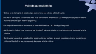Método auscultatório
•Coloca-se o diafragma do estetoscópio suavemente por sobre a artéria braquial;
•Insufla-se o manguito suavemente até o nível previamente determinado (30 mmHg acima da pressão arterial
máxima verificada pelo método palpatório);
•Em seguida desinsufla-se lentamente, à uma velocidade de 2 a 3 mmHg por segundo;
•Verifica-se o nível no qual os ruídos (de Korotkoff) são auscultados, o que corresponde à pressão arterial
máxima;
•Continua-se baixando a pressão até o abafamento das bulhas e a seguir o desaparecimento completo dos
ruídos de Korotkoff, o que corresponde à pressão arterial mínima;
 