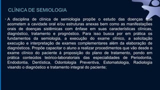 CLÍNICA DE SEMIOLOGIA
• A disciplina de clínica de semiologia propõe o estudo das doenças que
acometem a cavidade oral e/ou estruturas anexas bem como as manifestações
orais de doenças sistêmicas com ênfase em suas características clínicas,
diagnóstico, tratamento e prognóstico. Para isso busca por em prática os
fundamentos da semiologia, a execução do exame clínico, a solicitação
execução e interpretação de exames complementares além da elaboração de
diagnósticos. Propõe capacitar o aluno a realizar procedimentos que vão desde o
exame clínico do paciente à proposição do plano de tratamento, pondo em
prática conteúdos teórico-laboratoriais das especialidades de Periodontia,
Endodontia, Dentística, Odontologia Preventiva, Estomatologia, Radiologia
visando o diagnóstico e tratamento integral do paciente;
 