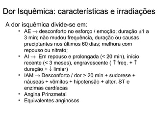 Dor Isquêmica: características e irradiaçõesDor Isquêmica: características e irradiações
A dor isquêmica divide-se em:
• AE → desconforto no esforço / emoção; duração ±1 a
3 min; não mudou frequência, duração ou causas
preciptantes nos últimos 60 dias; melhora com
repouso ou nitrato;
• AI → Em repouso e prolongada (< 20 min), início
recente (< 3 meses), engravescente ( ↑ freq. + ↑
duração + ↓ limiar)
• IAM → Desconforto / dor > 20 min + sudorese +
náuseas + vômitos + hipotensão + alter. ST e
enzimas cardíacas
• Angina Prinzmetal
• Equivalentes anginosos
 