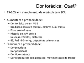 Dor torácica:Dor torácica: Qual?Qual?
• 15-30% em atendimento de urgência tem SCA.
• Aumentam a probabilidade:
– Dor torácica ou em MSE
– Irradiaçao para reg cervical, ombros e/ou mmss
– Piora aos esforços
– Historia de IAM prévio
– Náuseas, vômitos, diaforese
– B3, PAS <80mmHg, creptantes pulmonares
• Diminuem a probabilidade:
– Dor pleurítica
– Dor posicional
– Dor tipo cortante
– Dor reproduzida com palpação, movimentação do tronco
 