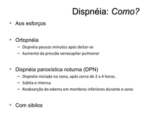 Dispnéia:Dispnéia: Como?Como?
• Aos esforços
• Ortopnéia
– Dispnéia poucos minutos após deitar-se
– Aumento da pressão venocapilar pulmonar
• Dispnéia paroxística noturna (DPN)
– Dispnéia iniciada no sono, após cerca de 2 a 4 horas.
– Súbita e intensa
– Reabsorção do edema em membros inferiores durante o sono
• Com sibilos
 