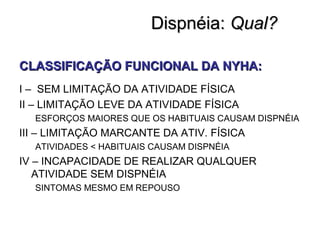 Dispnéia:Dispnéia: Qual?Qual?
CLASSIFICAÇÃO FUNCIONAL DA NYHA:CLASSIFICAÇÃO FUNCIONAL DA NYHA:
I – SEM LIMITAÇÃO DA ATIVIDADE FÍSICA
II – LIMITAÇÃO LEVE DA ATIVIDADE FÍSICA
ESFORÇOS MAIORES QUE OS HABITUAIS CAUSAM DISPNÉIA
III – LIMITAÇÃO MARCANTE DA ATIV. FÍSICA
ATIVIDADES < HABITUAIS CAUSAM DISPNÉIA
IV – INCAPACIDADE DE REALIZAR QUALQUER
ATIVIDADE SEM DISPNÉIA
SINTOMAS MESMO EM REPOUSO
 