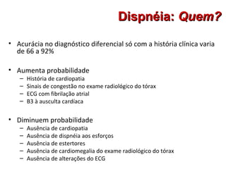 Dispnéia:Dispnéia: Quem?Quem?
• Acurácia no diagnóstico diferencial só com a história clínica varia
de 66 a 92%
• Aumenta probabilidade
– História de cardiopatia
– Sinais de congestão no exame radiológico do tórax
– ECG com fibrilação atrial
– B3 à ausculta cardíaca
• Diminuem probabilidade
– Ausência de cardiopatia
– Ausência de dispnéia aos esforços
– Ausência de estertores
– Ausência de cardiomegalia do exame radiológico do tórax
– Ausência de alterações do ECG
 