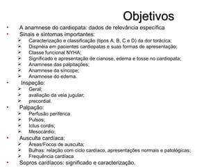 ObjetivosObjetivos
• A anamnese do cardiopata: dados de relevância específica
• Sinais e sintomas importantes:
 Caracterização e classificação (tipos A, B, C e D) da dor torácica;
 Dispnéia em pacientes cardiopatas e suas formas de apresentação;
 Classe funcional NYHA;
 Significado e apresentação de cianose, edema e tosse no cardiopata;
 Anamnese das palpitações;
 Anamnese da síncope;
 Anamnese do edema.
• Inspeção:
 Geral;
 avaliação da veia jugular;
 precordial.
• Palpação:
 Perfusão periférica
 Pulsos;
 Ictus cordis;
 Mesocárdio;
• Ausculta cardíaca:
 Áreas/Focos de ausculta;
 Bulhas: relação com ciclo cardíaco, apresentações normais e patológicas;
 Frequência cardíaca
• Sopros cardíacos: significado e caracterização.
 