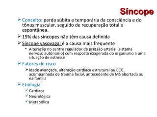 SíncopeSíncope
Conceito: perda súbita e temporária da consciência e do
tônus muscular, seguido de recuperação total e
espontânea.
15% das síncopes não têm causa definida
Síncope vasovagal é a causa mais frequente
• Alteração no centro regulador da pressão arterial (sistema
nervoso autônomo) com resposta exagerada do organismo a uma
situação de estresse
Fatores de risco
Idade avançada, alteração cardíaca estrutural ou ECG,
acompanhada de trauma facial, antecedente de MS abortada ou
na família
Etiologia
Cardíaca
Neurológica
Metabólica
 