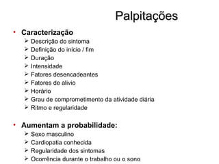 PalpitaçõesPalpitações
• Caracterização
 Descrição do sintoma
 Definição do início / fim
 Duração
 Intensidade
 Fatores desencadeantes
 Fatores de alivio
 Horário
 Grau de comprometimento da atividade diária
 Ritmo e regularidade
• Aumentam a probabilidade:
 Sexo masculino
 Cardiopatia conhecida
 Regularidade dos sintomas
 Ocorrência durante o trabalho ou o sono
 