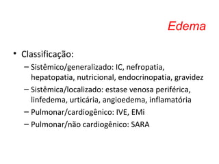 Edema
• Classificação:
– Sistêmico/generalizado: IC, nefropatia,
hepatopatia, nutricional, endocrinopatia, gravidez
– Sistêmica/localizado: estase venosa periférica,
linfedema, urticária, angioedema, inflamatória
– Pulmonar/cardiogênico: IVE, EMi
– Pulmonar/não cardiogênico: SARA
 