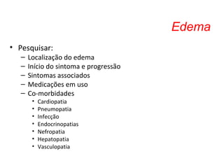 Edema
• Pesquisar:
– Localização do edema
– Início do sintoma e progressão
– Sintomas associados
– Medicações em uso
– Co-morbidades
• Cardiopatia
• Pneumopatia
• Infecção
• Endocrinopatias
• Nefropatia
• Hepatopatia
• Vasculopatia
 