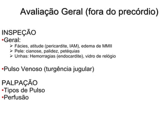 INSPEÇÃO
•Geral:
 Fácies, atitude (pericardite, IAM), edema de MMII
 Pele: cianose, palidez, petéquias
 Unhas: Hemorragias (endocardite), vidro de relógio
•Pulso Venoso (turgência jugular)
PALPAÇÃO
•Tipos de Pulso
•Perfusão
Avaliação Geral (fora do precórdio)Avaliação Geral (fora do precórdio)
 