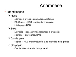 AnamneseAnamnese
• Identificação
Idade
• crianças e jovens – anomalias congênitas
• 20-50 anos – HAS, cardiopatia chagásica
• > 50 anos – DAC
Sexo
• Mulheres – lesões mitrais (estenose e prolapso)
• Homens – até 45anos, DAC
Cor da pele
• Negros – HAS (mais frequente e de evolução mais grave)
Ocupação
• Cardiopatas + trabalho braçal  IC
 