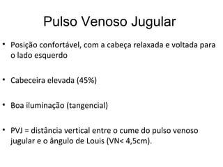 Pulso Venoso Jugular
• Posição confortável, com a cabeça relaxada e voltada para
o lado esquerdo
• Cabeceira elevada (45%)
• Boa iluminação (tangencial)
• PVJ = distância vertical entre o cume do pulso venoso
jugular e o ângulo de Louis (VN< 4,5cm).
 