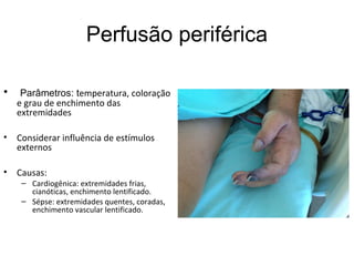 Perfusão periférica
• Parâmetros: temperatura, coloração
e grau de enchimento das
extremidades
• Considerar influência de estímulos
externos
• Causas:
– Cardiogênica: extremidades frias,
cianóticas, enchimento lentificado.
– Sépse: extremidades quentes, coradas,
enchimento vascular lentificado.
 