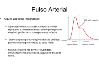Pulso Arterial
• Alguns aspectos importantes:
– A percepção das características do pulso arterial
representa a somatória da onda que se propagou em
direção à periferia e da correspondente reflexão.
– Exame do pulso para avaliação da função cardíaca:
pulso carotídeo (preferencial) ou pulso radial.
– O pulso carotídeo não deve ser investigado
simultaneamente, ou antes da ausculta em busca de
sopro.
 