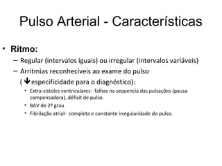 Pulso Arterial - Características
• Ritmo:
– Regular (intervalos iguais) ou irregular (intervalos variáveis)
– Arritmias reconhecíveis ao exame do pulso
( especificidade para o diagnóstico):
• Extra-sístoles ventriculares- falhas na sequencia das pulsações (pausa
compensadora), déficit de pulso.
• BAV de 2º grau
• Fibrilação atrial- completa e constante irregularidade do pulso.
 