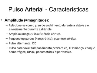 Pulso Arterial - Características
• Amplitude (=magnitude):
– Relaciona-se com o grau de enchimento durante a sístole e o
esvaziamento durante a diástole.
– Amplo ou magnus: insuficiência aórtica.
– Pequeno ou parvus (=anacrótico): estenose aórtica.
– Pulso alternante: ICC
– Pulso paradoxal: tamponamento pericárdico, TEP maciço, choque
hemorrágico, DPOC, pneumotórax hipertensivo.
 