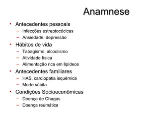AnamneseAnamnese
• Antecedentes pessoais
– Infecções estreptocócicas
– Ansiedade, depressão
• Hábitos de vida
– Tabagismo, alcoolismo
– Atividade física
– Alimentação rica em lipídeos
• Antecedentes familiares
– HAS, cardiopatia isquêmica
– Morte súbita
• Condições Socioeconômicas
– Doença de Chagas
– Doença reumática
 