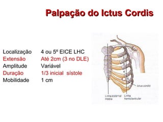 Palpação do Ictus CordisPalpação do Ictus Cordis
Localização
Extensão
Amplitude
Duração
Mobilidade
4 ou 5º EICE LHC
Até 2cm (3 no DLE)
Variável
1/3 inicial sístole
1 cm
 