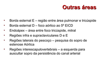 • Borda esternal E – região entre área pulmonar e tricúspide
• Borda esternal D – foco aórtico ao 5º EICD
• Endoápex – área entre foco tricúspide, mitral
• Regiões infra e supraclaviculares D e E
• Regiões laterais do pescoço – pesquisa do sopro de
estenose Aórtica
• Regiões interescapulovertebrais – a esquerda para
auscultar sopro da persistência do canal arterial
Outras áreasOutras áreas
 