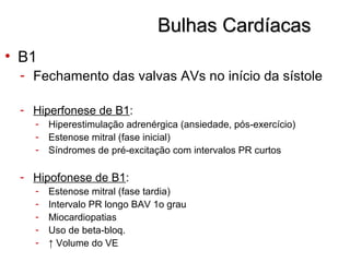 Bulhas CardíacasBulhas Cardíacas
• B1
- Fechamento das valvas AVs no início da sístole
- Hiperfonese de B1:
- Hiperestimulação adrenérgica (ansiedade, pós-exercício)
- Estenose mitral (fase inicial)
- Síndromes de pré-excitação com intervalos PR curtos
- Hipofonese de B1:
- Estenose mitral (fase tardia)
- Intervalo PR longo BAV 1o grau
- Miocardiopatias
- Uso de beta-bloq.
- ↑ Volume do VE
 