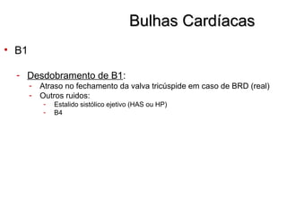 Bulhas CardíacasBulhas Cardíacas
• B1
- Desdobramento de B1:
- Atraso no fechamento da valva tricúspide em caso de BRD (real)
- Outros ruidos:
- Estalido sistólico ejetivo (HAS ou HP)
- B4
 