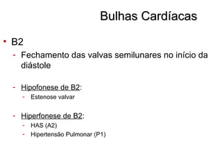 Bulhas CardíacasBulhas Cardíacas
• B2
- Fechamento das valvas semilunares no início da
diástole
- Hipofonese de B2:
- Estenose valvar
- Hiperfonese de B2:
- HAS (A2)
- Hipertensão Pulmonar (P1)
 
