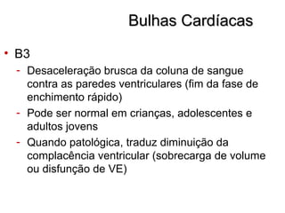 Bulhas CardíacasBulhas Cardíacas
• B3
- Desaceleração brusca da coluna de sangue
contra as paredes ventriculares (fim da fase de
enchimento rápido)
- Pode ser normal em crianças, adolescentes e
adultos jovens
- Quando patológica, traduz diminuição da
complacência ventricular (sobrecarga de volume
ou disfunção de VE)
 